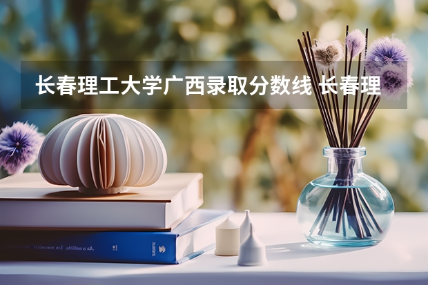 长春理工大学广西录取分数线 长春理工大学广西招生人数