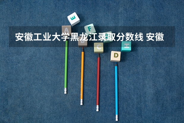 安徽工业大学黑龙江录取分数线 安徽工业大学黑龙江招生人数
