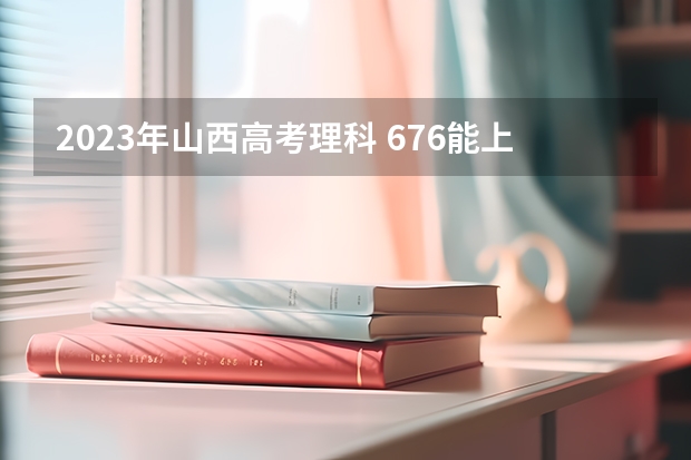 2023年山西高考理科 676能上什么大学