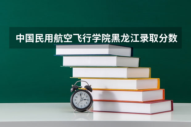中国民用航空飞行学院黑龙江录取分数线 中国民用航空飞行学院黑龙江招生人数