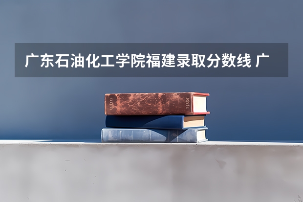 广东石油化工学院福建录取分数线 广东石油化工学院福建招生人数