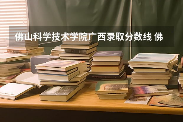 佛山科学技术学院广西录取分数线 佛山科学技术学院广西招生人数