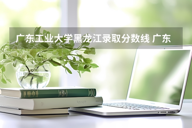 广东工业大学黑龙江录取分数线 广东工业大学黑龙江招生人数