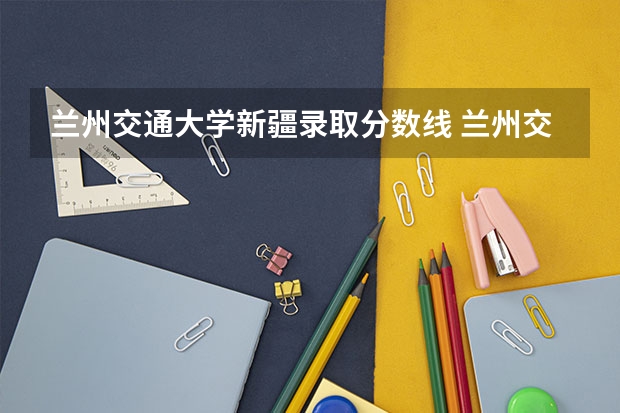 兰州交通大学新疆录取分数线 兰州交通大学新疆招生人数