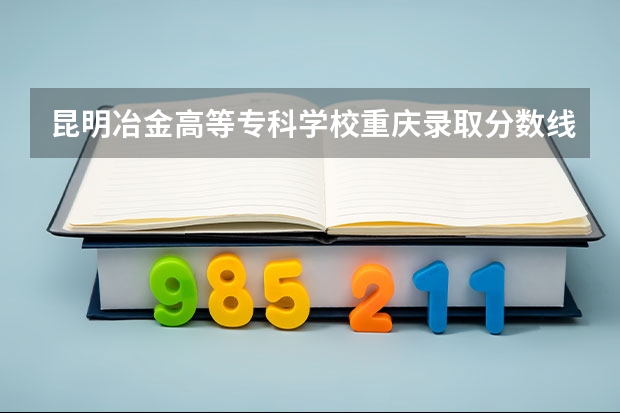 昆明冶金高等专科学校重庆录取分数线 昆明冶金高等专科学校重庆招生人数