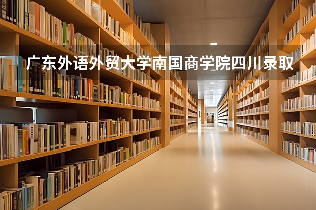 广东外语外贸大学南国商学院四川录取分数线 广东外语外贸大学南国商学院四川招生人数