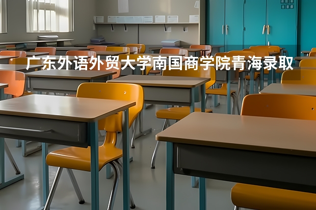 广东外语外贸大学南国商学院青海录取分数线 广东外语外贸大学南国商学院青海招生人数
