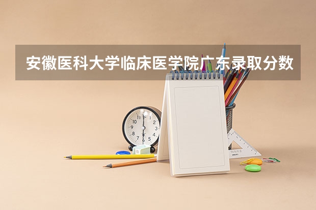 安徽医科大学临床医学院广东录取分数线 安徽医科大学临床医学院广东招生人数