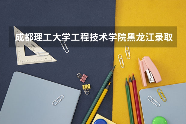 成都理工大学工程技术学院黑龙江录取分数线 成都理工大学工程技术学院黑龙江招生人数
