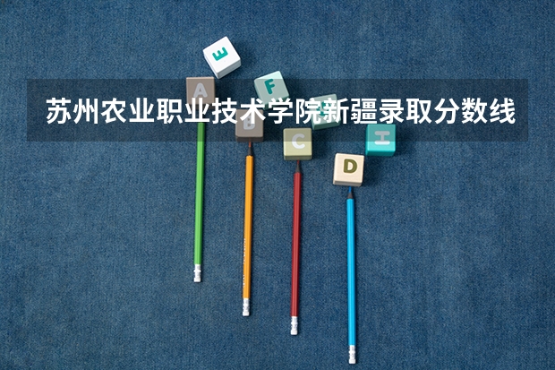 苏州农业职业技术学院新疆录取分数线 苏州农业职业技术学院新疆招生人数