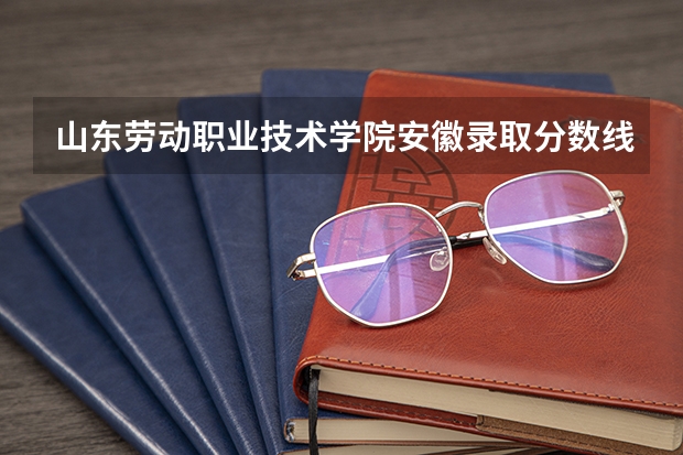 山东劳动职业技术学院安徽录取分数线 山东劳动职业技术学院安徽招生人数