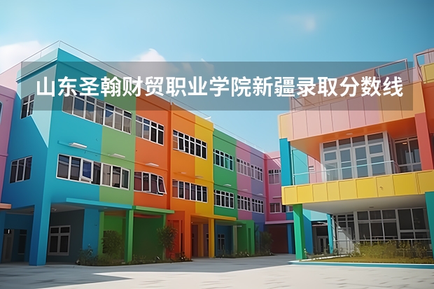 山东圣翰财贸职业学院新疆录取分数线 山东圣翰财贸职业学院新疆招生人数