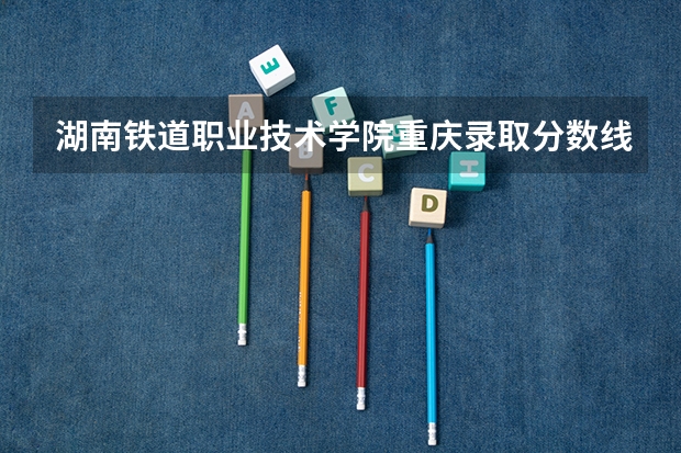 湖南铁道职业技术学院重庆录取分数线 湖南铁道职业技术学院重庆招生人数