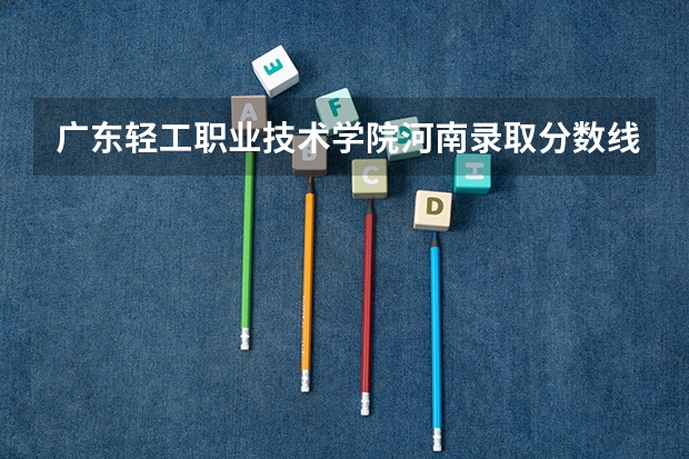 广东轻工职业技术学院河南录取分数线 广东轻工职业技术学院河南招生人数