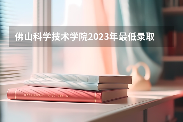 佛山科学技术学院2023年最低录取分数是多少 广东大学往年录取分数线参考