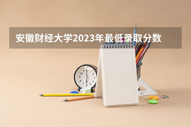 安徽财经大学2023年最低录取分数是多少 安徽大学往年录取分数线参考
