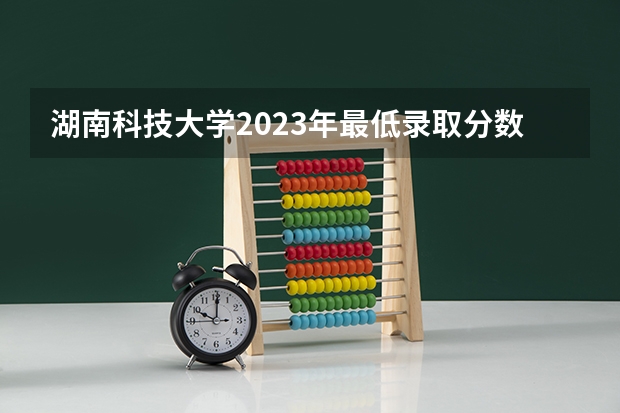 湖南科技大学2023年最低录取分数是多少 湖南大学往年录取分数线参考
