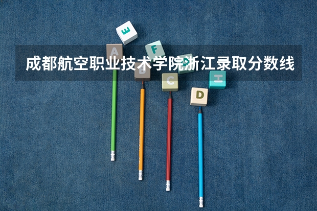 成都航空职业技术学院浙江录取分数线 成都航空职业技术学院浙江招生人数