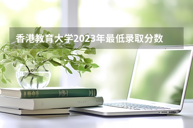 香港教育大学2023年最低录取分数是多少 香港大学往年录取分数线参考