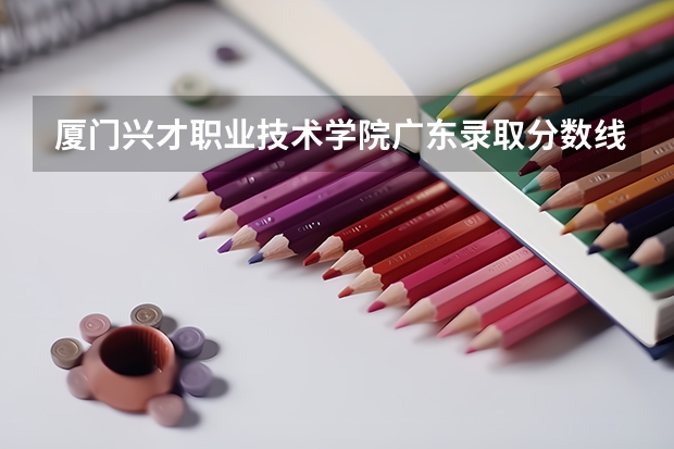 厦门兴才职业技术学院广东录取分数线 厦门兴才职业技术学院广东招生人数