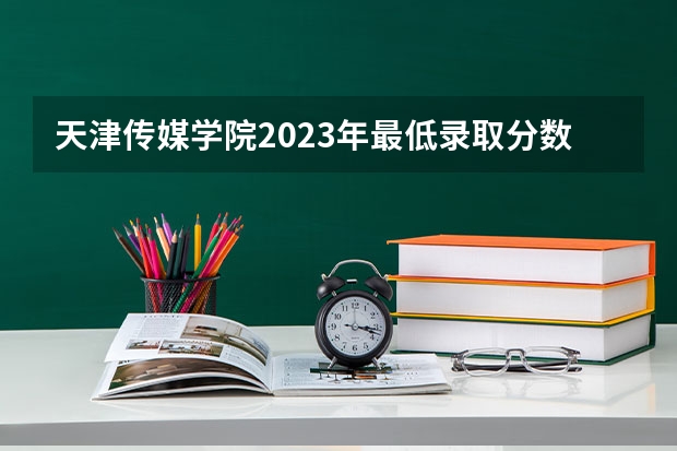 天津传媒学院2023年最低录取分数是多少 天津大学往年录取分数线参考