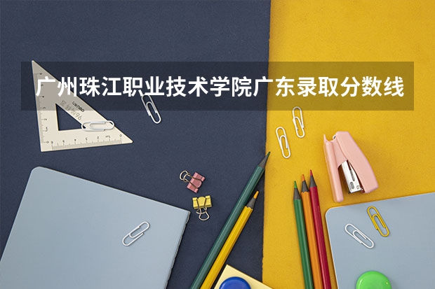 广州珠江职业技术学院广东录取分数线 广州珠江职业技术学院广东招生人数
