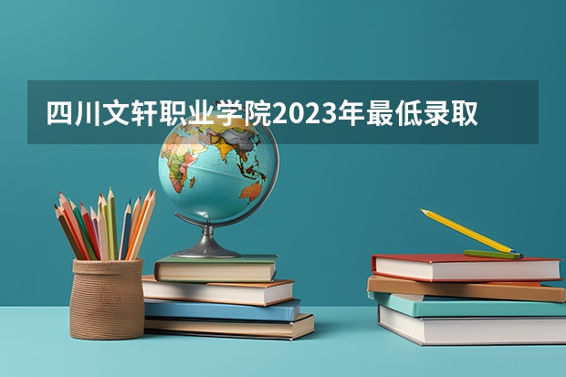 四川文轩职业学院2023年最低录取分数是多少 四川大学往年录取分数线参考