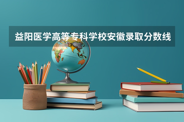 益阳医学高等专科学校安徽录取分数线 益阳医学高等专科学校安徽招生人数