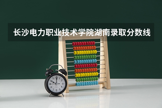 长沙电力职业技术学院湖南录取分数线 长沙电力职业技术学院湖南招生人数