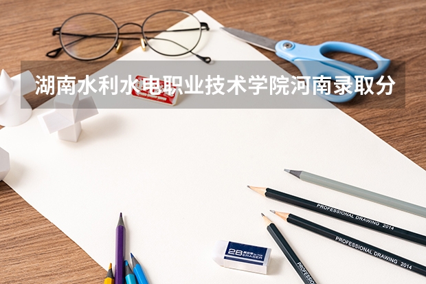 湖南水利水电职业技术学院河南录取分数线 湖南水利水电职业技术学院河南招生人数