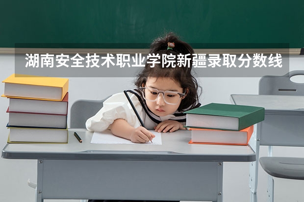 湖南安全技术职业学院新疆录取分数线 湖南安全技术职业学院新疆招生人数