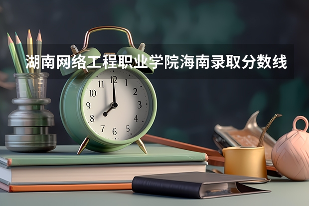 湖南网络工程职业学院海南录取分数线 湖南网络工程职业学院海南招生人数