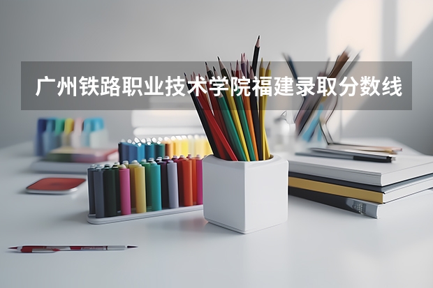广州铁路职业技术学院福建录取分数线 广州铁路职业技术学院福建招生人数