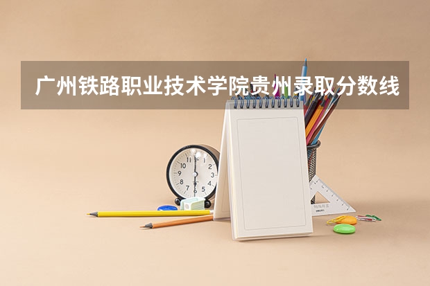 广州铁路职业技术学院贵州录取分数线 广州铁路职业技术学院贵州招生人数