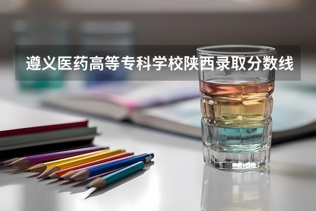 遵义医药高等专科学校陕西录取分数线 遵义医药高等专科学校陕西招生人数