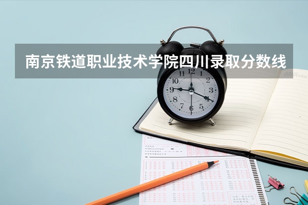 南京铁道职业技术学院四川录取分数线 南京铁道职业技术学院四川招生人数