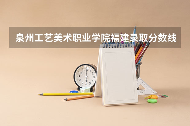 泉州工艺美术职业学院福建录取分数线 泉州工艺美术职业学院福建招生人数
