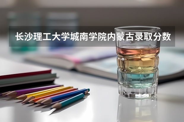 长沙理工大学城南学院内蒙古录取分数线 长沙理工大学城南学院内蒙古招生人数