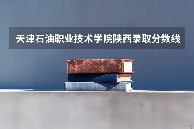 天津石油职业技术学院陕西录取分数线 天津石油职业技术学院陕西招生人数