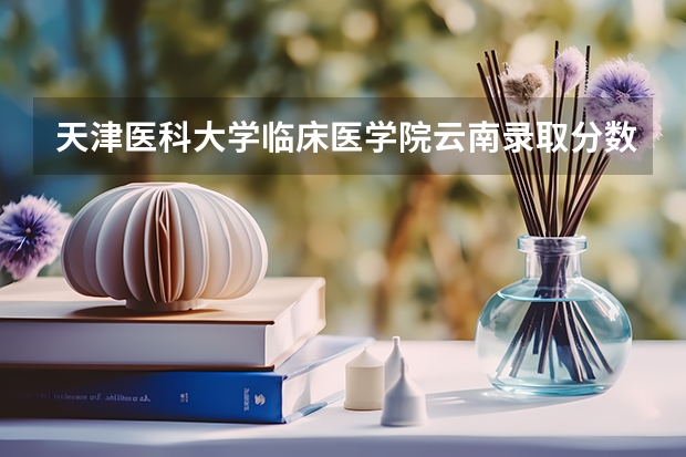 天津医科大学临床医学院云南录取分数线 天津医科大学临床医学院云南招生人数