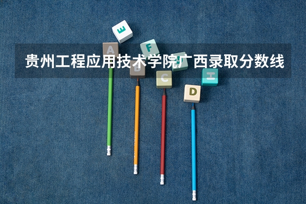 贵州工程应用技术学院广西录取分数线 贵州工程应用技术学院广西招生人数