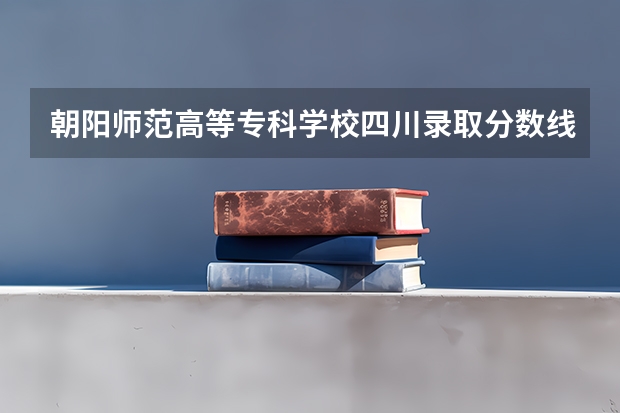 朝阳师范高等专科学校四川录取分数线 朝阳师范高等专科学校四川招生人数