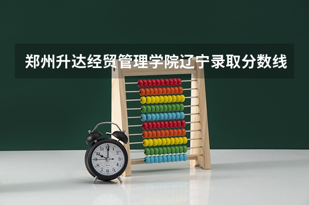 郑州升达经贸管理学院辽宁录取分数线 郑州升达经贸管理学院辽宁招生人数