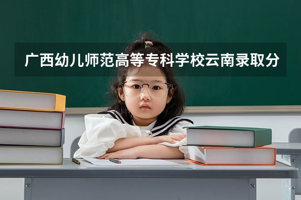 广西幼儿师范高等专科学校云南录取分数线 广西幼儿师范高等专科学校云南招生人数