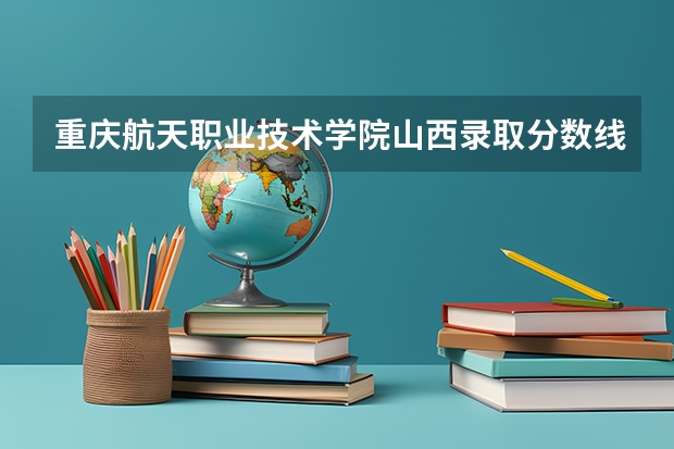 重庆航天职业技术学院山西录取分数线 重庆航天职业技术学院山西招生人数