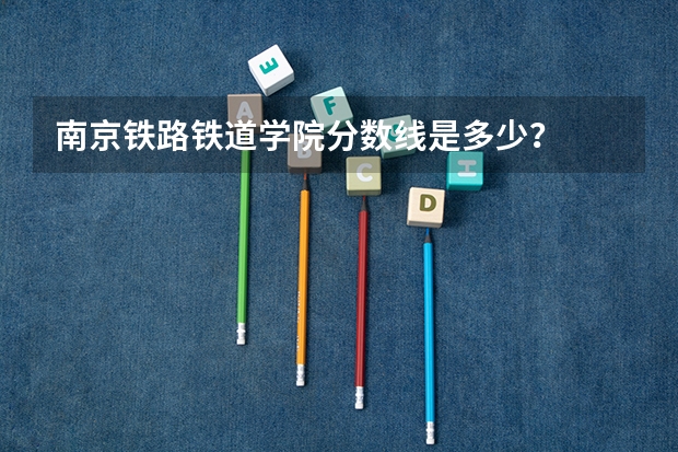 南京铁路铁道学院分数线是多少？