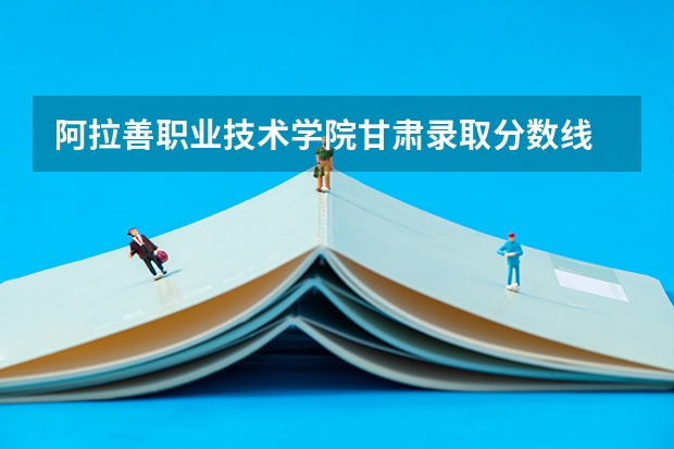 阿拉善职业技术学院甘肃录取分数线 阿拉善职业技术学院甘肃招生人数