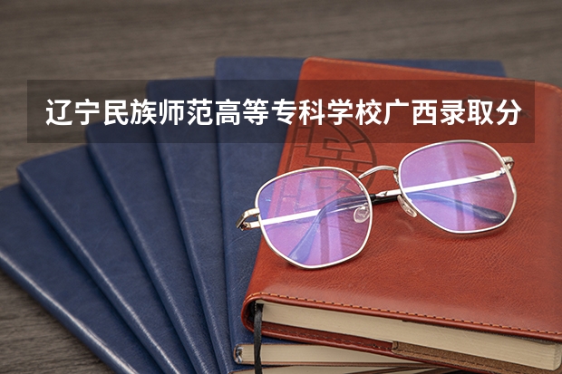辽宁民族师范高等专科学校广西录取分数线 辽宁民族师范高等专科学校广西招生人数
