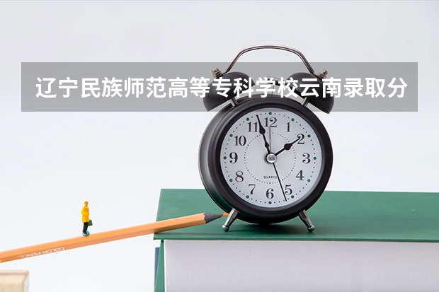辽宁民族师范高等专科学校云南录取分数线 辽宁民族师范高等专科学校云南招生人数