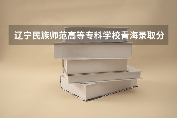 辽宁民族师范高等专科学校青海录取分数线 辽宁民族师范高等专科学校青海招生人数